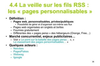 4.4   La veille sur les fils RSS :  les « pages personnalisables » Définition : Pages web, personnalisables, privées/publiques Possibilité de gérer et d’organiser soi-même ses flux Pages web organisées en onglets et boîtes  Fournies gratuitement Différentes des « pages perso » des hébergeurs (Orange, Free…) Marché concurrentiel, enjeux publicitaires… Voir «  Le point sur la bataille des pages perso…  », «  Le classement des pages personnalisables…  » Quelques acteurs :  Netvibes PagesFlakes Webwag Igoogle 