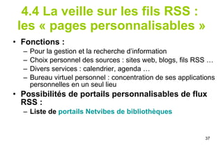 4.4 La veille sur les fils RSS :  les « pages personnalisables » Fonctions : Pour la gestion et la recherche d’information Choix personnel des sources : sites web, blogs, fils RSS … Divers services : calendrier, agenda … Bureau virtuel personnel : concentration de ses applications personnelles en un seul lieu Possibilités de portails personnalisables de flux RSS :  Liste de  portails  Netvibes  de bibliothèques 