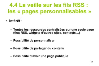 4.4 La veille sur les fils RSS :  les « pages personnalisables » Intérêt : Toutes les ressources centralisées sur une seule page (flux RSS, widgets d’autres sites, contacts…) Possibilité de personnaliser Possibilité de partager du contenu Possibilité d’avoir une page publique 