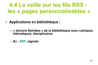 4.4 La veille sur les fils RSS :  les « pages personnalisables » Applications en bibliothèque : « Univers Netvibes » de la bibliothèque avec rubriques thématiques, disciplinaires Ex :  BNF , signets 