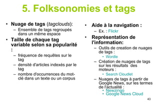 5. Folksonomies et tags   Nuage de tags  ( tagclouds ): Ensemble de tags regroupés dans un même espace Taille de chaque tag variable selon sa popularité : fréquence de requêtes sur le tag densité d'articles indexés par le tag nombre d'occurrences du mot-clé dans un texte ou un corpus Aide à la navigation :   Ex. :  Flickr Représentation de l'information: Outils de creation de nuages de tags : Wordle Création de nuages de tags sur les résultats  des moteurs : Search Cloudlet Nuages de tags à partir de Google News, sur les termes de l'actualité : Newzingo   Google News Cloud   