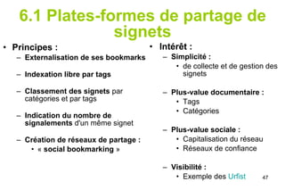 6.1 Plates-formes de partage de signets Principes :  Externalisation de ses bookmarks   Indexation libre par tags   Classement des signets  par catégories et par tags Indication du nombre de signalements  d'un même signet  Création de réseaux de partage :  «  social bookmarking  » Intérêt :  Simplicité :  de collecte et de gestion des signets  Plus-value documentaire :   Tags Catégories Plus-value sociale : Capitalisation du réseau Réseaux de confiance Visibilité : Exemple des  Urfist 