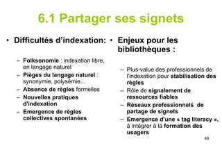 6.1 Partager ses signets Difficultés d’indexation: Folksonomie  : indexation libre, en langage naturel Pièges du langage naturel  : synonymie, polysémie... Absence de règles  formelles Nouvelles pratiques d'indexation Emergence de règles collectives   spontanées Enjeux pour les bibliothèques : Plus-value des professionnels de l'indexation pour  stabilisation des règles Rôle de  signalement de ressources fiables Réseaux professionnels  de partage de signets Emergence d'une « tag literacy »,  à intégrer à la  formation des usagers 