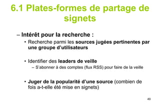 6.1 Plates-formes de partage de signets Intérêt pour la recherche : Recherche parmi les  sources jugées pertinentes par une groupe d’utilisateurs Identifier des  leaders de veille S’abonner à des comptes (flux RSS) pour faire de la veille Juger de la popularité d’une source  (combien de fois a-t-elle été mise en signets) 