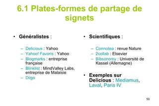 6.1 Plates-formes de partage de signets Généralistes  :  Delicious  : Yahoo Yahoo! Favoris  : Yahoo  Blogmarks  : entreprise française Blinklist  : MindValley Labs, entreprise de Malaisie  Diigo    Scientifiques  :  Connotea  : revue Nature 2collab  : Elsevier Bibsonomy  : Université de Kassel (Allemagne) Exemples sur Delicious  :  Mediamus ,  Laval ,  Paris IV 