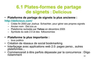 6.1 Plates-formes de partage de signets  :  Delicious Plateforme de partage de signets la plus ancienne : http :// delicious.com / Créée fin 2003 par Joshua  Schachter, pour gérer ses propres signets Ancien nom : Del.icio.us  Plateforme rachetée par  Yahoo  en décembre 2005 Symbole du web 2.0 et des  folksonomies Plateforme la plus importante :   tous publics Création de réseaux de social bookmarking Interfaçage avec applications web 2.0: pages perso., autres plateformes... Commencerait à être parfois dépassée par la concurrence : Diigo notamment 