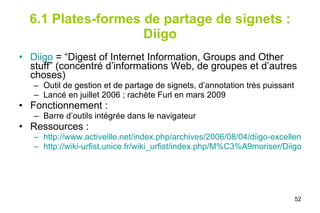 6.1 Plates-formes de partage de signets : Diigo Diigo   = “Digest of Internet Information, Groups and Other stuff” (concentré d’informations Web, de groupes et d’autres choses) Outil de gestion et de partage de signets, d’annotation très puissant Lancé en juillet 2006 ; rachète Furl en mars 2009  Fonctionnement :  Barre d’outils intégrée dans le navigateur  Ressources :  http://www.activeille.net/index.php/archives/2006/08/04/diigo-excellent-outil-de-travail-collaboratif/ http://wiki-urfist.unice.fr/wiki_urfist/index.php/M%C3%A9moriser/Diigo 