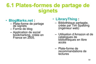 6.1 Plates-formes de partage de signets BlogMarks.net  :   Plate-forme de partage de signets Forme de blog Application de social bookmarking, créée en France en 2005. LibraryThing   :  Bibliothèque partagée, créée par Tim Spalding (ingénieur web)  Utilisation d’Amazon et de catalogues de bibliothèques en libre accès Plate-forme de recommandations de lectures 
