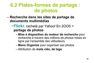 6.2 Plates-formes de partage :  de photos Recherche dans les sites de partage de documents multimédias Flickr , racheté par Yahoo! En 2OO5 =  partage de photos Mise à disposition du   moteur de recherche  pour recherche à travers des millions de photos mises en ligne par l’ensemble des utilisateurs Menu Organize  pour organiser ses photos Attribution de  mots clés, de tags 