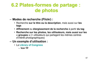 6.2 Plates-formes de partage :  de photos Modes de recherche (Flickr) : Recherche  sur le titre ou la description , mais aussi sur  les tags Affinement  ou  élargissement de la recherche  à partir  du tag Recherche sur les photos, les utilisateurs, mais aussi sur les « groupes »  (= utilisateurs qui partagent les mêmes centres d’intérêt photographiques) Un exemple d’utilisation :  La   Library   of   Congress Voir TP 
