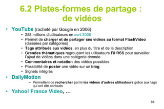 6.2 Plates-formes de partage :  de vidéos YouTube  (racheté par Google en 2006) 258 millions d’utilisateurs en  avril 2008 Permet de  charger et de partager ses vidéos au format FlashVideo  (classées par catégories) Tags attribués aux vidéos , en plus du titre et de la description  Grandes thématiques  regroupant les utilisateurs  Fil RSS  pour surveiller l’ajout de vidéos dans une catégorie donnée Commentaires et notation  des vidéos possibles Possibilité de  poster  une vidéo sur un  blog Signets intégrés DailyMotion Permettent de  rechercher  parmi  les vidéos d’autres utilisateurs  grâce aux tags qui ont été attribués Yahoo! France  Video , … 