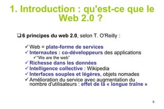 1. Introduction : qu'est-ce que le Web 2.0 ?   6 principes du web 2.0 , selon T. O'Reilly : Web =  plate-forme de services Internautes : co-développeurs  des applications “ We are the web” Richesse dans les données Intelligence collective  : Wikipedia Interfaces souples et légères , objets nomades Amélioration du service avec augmentation du nombre d'utilisateurs :  effet de la « longue traîne » 