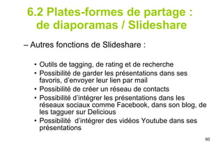 6.2 Plates-formes de partage :  de diaporamas / Slideshare Autres fonctions de Slideshare : Outils de tagging, de rating et de recherche Possibilité de garder les présentations dans ses favoris, d’envoyer leur lien par mail Possibilité de créer un réseau de contacts Possibilité d’intégrer les présentations dans les réseaux sociaux comme Facebook, dans son blog, de les tagguer sur Delicious Possibilité  d’intégrer des vidéos Youtube dans ses présentations 