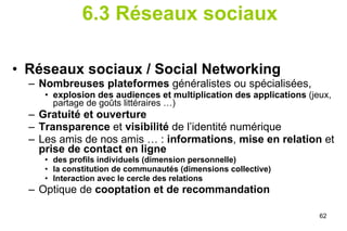 6.3 Réseaux sociaux  Réseaux sociaux / Social Networking Nombreuses plateformes  généralistes ou spécialisées,  explosion des audiences et multiplication des applications  (jeux, partage de goûts littéraires …) Gratuité et ouverture Transparence  et  visibilité  de l’identité numérique Les amis de nos amis … :  informations ,  mise en relation  et  prise de contact en ligne des profils individuels (dimension personnelle) la constitution de communautés (dimensions collective) Interaction avec le cercle des relations Optique de  cooptation et de recommandation 