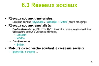6.3 Réseaux sociaux Réseaux sociaux généralistes  Les plus connus : MySpace  /  Facebook  /  Twitter  (micro-blogging) Réseaux sociaux spécialisés Professionnels  : profils avec CV + liens et « hubs » regroupant des utilisateurs autour d’un centre d’intérêt LinkedIn Viadeo De chercheurs  : Scilink Moteurs de recherche scrutant les réseaux sociaux Stalkerati ,  YoName  … 