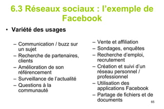 6.3 Réseaux sociaux : l’exemple de Facebook Variété des usages Communication / buzz sur un sujet Recherche de partenaires, clients Amélioration de son référencement Surveillance de l’actualité Questions à la communauté Vente et affiliation Sondages, enquêtes Recherche d’emploi, recrutement Création et suivi d’un réseau personnel / professionnel Utilisation des applications Facebook Partage de fichiers et de documents 
