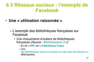 6.3 Réseaux sociaux : l’exemple de Facebook Une « utilisation raisonnée » L’exemple des bibliothèques françaises sur Facebook Une cinquantaine d’avatars de bibliothèques françaises ( Source :  Bibliobsession  2.0 ) Ex de  la  BPI , de  la  bibliothèque Cujas Voir  les bibliothèques ayant un compte sur des sites de réseaux sociaux  (Bibliopedia) 