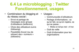 6.4 Le microblogging : Twitter Fonctionnement, usages Combinaison du blogging et du réseau social : Envoi et partage de messages avec groupe d’utilisateurs ( twitterers ) Choix des utilisateurs suivis ( following ) Possibilité d’avoir (ou de refuser) des « suiveurs » ( followers ) Usages : Communautés d’utilisateurs Partage d’informations : ce qu’on fait, ce qu’on repère, ce qui se passe…  Média en temps réel : cf Iran Outil de veille Outil d’information pour les organisations 