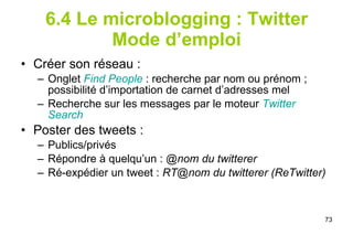 6.4 Le microblogging : Twitter Mode d’emploi Créer son réseau :  Onglet  Find   People   : recherche par nom ou prénom ; possibilité d’importation de carnet d’adresses mel  Recherche sur les messages par le moteur  Twitter   Search   Poster des tweets :  Publics/privés Répondre à quelqu’un :  @nom du twitterer Ré-expédier un tweet :  RT@nom du twitterer (ReTwitter) 