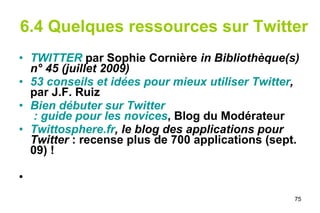6.4 Quelques ressources sur Twitter TWITTER  par Sophie Cornière  in Bibliothèque(s) n° 45 (juillet 2009) 53 conseils et idées pour mieux utiliser  Twitter ,  par J.F. Ruiz Bien débuter sur  Twitter  : guide pour les novices , Blog du Modérateur Twittosphere.fr , le blog des applications pour Twitter  : recense plus de 700 applications (sept. 09) !  