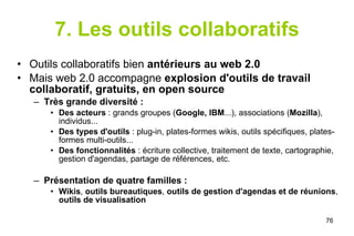 7. Les outils collaboratifs Outils collaboratifs bien  antérieurs au web 2.0 Mais web 2.0 accompagne  explosion d'outils de travail collaboratif, gratuits, en open source Très grande diversité : Des acteurs  : grands groupes ( Google, IBM ...), associations ( Mozilla ), individus... Des types d'outils  : plug-in, plates-formes wikis, outils spécifiques, plates-formes multi-outils... Des fonctionnalités  : écriture collective, traitement de texte, cartographie, gestion d'agendas, partage de références, etc. Présentation de quatre familles : Wikis ,  outils bureautiques ,  outils de gestion d'agendas   et de réunions ,  outils de visualisation 