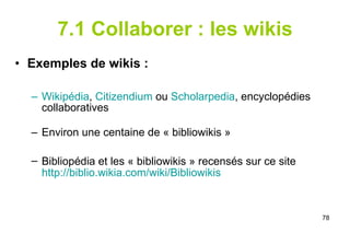 7.1 Collaborer : les wikis Exemples de wikis : Wikipédia ,  Citizendium  ou  Scholarpedia , encyclopédies collaboratives Environ une centaine de « bibliowikis » Bibliopédia et les « bibliowikis » recensés sur ce site http:// biblio.wikia.com / wiki / Bibliowikis 