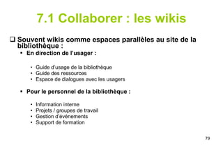 7.1 Collaborer : les wikis Souvent wikis comme espaces parallèles au site de la bibliothèque : En direction de l’usager : Guide d’usage de la bibliothèque Guide des ressources Espace de dialogues avec les usagers Pour le personnel de la bibliothèque : Information interne Projets / groupes de travail Gestion d’événements Support de formation 