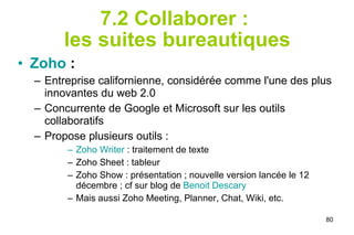 7.2 Collaborer :  les suites bureautiques Zoho   :   Entreprise californienne, considérée comme l'une des plus innovantes du web 2.0 Concurrente de Google et Microsoft sur les outils collaboratifs Propose plusieurs outils : Zoho Writer  : traitement de texte Zoho Sheet : tableur Zoho Show : présentation ; nouvelle version lancée le 12 décembre ; cf sur blog de  Benoit Descary Mais aussi Zoho Meeting, Planner, Chat, Wiki, etc. 