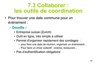 7.3 Collaborer :  les outils de coordination   Pour trouver une date commune pour un événement :   Doodle  :  Entreprise suisse (Zurich) Outil en ligne, très simple à utiliser Permet d'organiser rapidement des sondages  : pour fixer une date de réunion, organiser un événement... Pour faire un choix collectif : cinéma, restaurant... Pas d'authentification obligatoire 