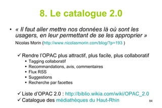 8. Le catalogue 2.0 « Il faut aller mettre nos données là où sont les usagers, en leur permettant de se les approprier » Nicolas Morin ( http://www.nicolasmorin.com/blog/?p=193  ) Rendre l’OPAC plus attractif, plus facile, plus collaboratif Tagging collaboratif Recommandations, avis, commentaires Flux RSS Suggestions Recherche par facettes Liste d’OPAC 2.0 :  http://biblio.wikia.com/wiki/OPAC_2.0 Catalogue des  médiathèques du Haut-Rhin  