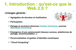 1. Introduction : qu'est-ce que le Web 2.0 ?   Usages générés  : Agrégation de données et réutilisation Participation Partage et ouverture (licences  Creative Commons , sources  Wikimedia Commons ) Emergence d’une communauté (réseaux sociaux, plateformes de partage, recommandation...) Personnalisation et gestion d’identités numériques “ Cloud Computing” 