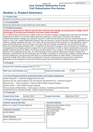 Page 1 of 53 Project Code/Version No
Low Carbon Networks Fund
Full Submission Pro-forma
Section 1: Project Summary
1.1 Project title
1.2 Funding DNO
1.3 Project Summary
1.4 Funding
1.5 List of Project Partners, External Funders and Project Supporters
1.6 Timescale
Project Start Date Project End Date
1.7 Project Manager contact details
Contact name & Job title
Email Address
Telephone Number
Contact Address
External Funding (£k)DNO extra contribution (k)
Second Tier Funding request (£k)
ENWLT204/02
Customer Load Active System Services (CLASS)
Electricity North West Limited (Electricity North West)
Is there an opportunity for DNOs to operate their networks more flexibly, by using dynamic voltage control
technologies to increase asset utilisation and power system flexibility?
The CLASS Project will show how a DNO could use innovative voltage management to provide new demand
response and utilise it to provide added value for customers. At the heart of CLASS is the natural
relationship between voltage and customer demand. CLASS will demonstrate how this relationship can be
used in a low cost, rapidly deployable Solution that can provide a range of demand response capabilities and
network voltage regulation services. The Trials will demonstrate that the Solution can be applied to reduce
peak network demands and to provide a low cost means of voltage management on networks with high
volumes of distributed generation (DG). In addition at GB level it provides a new mechanism for frequency
management and voltage control to support the System Operator. CLASS is highly transferable and can be
readily implemented by all DNOs. The Project will also deliver 4 key outputs: the methodology to allow the
Solution to be deployed across GB; an understanding of the changing relationship between voltage and
demand; confirmation that the techniques do not affect customers or compromise a DNO's existing demand
control obligations; and assurance that there is no detrimental effect on asset health. CLASS has the
potential to defer £90 million of future distribution network reinforcements and provide an attractive
alternative to the frequency control and reactive power services offered by traditional sources.
Impact Research - Customer Engagement & Survey
Siemens UK Ltd, General Electric UK Ltd/ Parsons Brinckerhoff Ltd - Technical Support
National Grid - ICCP installation, Trials and NETS SQSS Change Proposal
Chiltern Power - NETS SQSS Change Proposal
The University of Manchester - Data capture/ analysis, modelling and dissemination
Tyndall Centre for Climate Change - Carbon impact assessment
January 2013 September 2015
Steve Cox, Head of Future Networks
steve.cox@enwl.co.uk
01925 846827
Electricity North West Limited
Network Strategy
304 Bridgewater place
Birchwood Park
Warrington
WA3 6XG
£ 910
£7 174
 