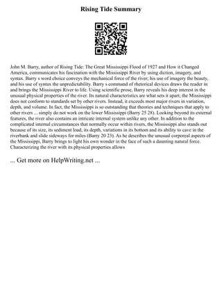 Rising Tide Summary
John M. Barry, author of Rising Tide: The Great Mississippi Flood of 1927 and How it Changed
America, communicates his fascination with the Mississippi River by using diction, imagery, and
syntax. Barry s word choice conveys the mechanical force of the river; his use of imagery the beauty,
and his use of syntax the unpredictability. Barry s command of rhetorical devices draws the reader in
and brings the Mississippi River to life. Using scientific prose, Barry reveals his deep interest in the
unusual physical properties of the river. Its natural characteristics are what sets it apart; the Mississippi
does not conform to standards set by other rivers. Instead, it exceeds most major rivers in variation,
depth, and volume. In fact, the Mississippi is so outstanding that theories and techniques that apply to
other rivers ... simply do not work on the lower Mississippi (Barry 25 28). Looking beyond its external
features, the river also contains an intricate internal system unlike any other. In addition to the
complicated internal circumstances that normally occur within rivers, the Mississippi also stands out
because of its size, its sediment load, its depth, variations in its bottom and its ability to cave in the
riverbank and slide sideways for miles (Barry 20 23). As he describes the unusual corporeal aspects of
the Mississippi, Barry brings to light his own wonder in the face of such a daunting natural force.
Characterizing the river with its physical properties allows
... Get more on HelpWriting.net ...
 