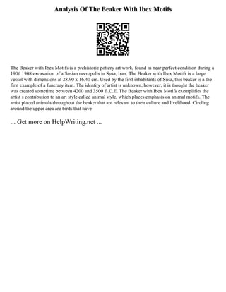 Analysis Of The Beaker With Ibex Motifs
The Beaker with Ibex Motifs is a prehistoric pottery art work, found in near perfect condition during a
1906 1908 excavation of a Susian necropolis in Susa, Iran. The Beaker with Ibex Motifs is a large
vessel with dimensions at 28.90 x 16.40 cm. Used by the first inhabitants of Susa, this beaker is a the
first example of a funerary item. The identity of artist is unknown, however, it is thought the beaker
was created sometime between 4200 and 3500 B.C.E. The Beaker with Ibex Motifs exemplifies the
artist s contribution to an art style called animal style, which places emphasis on animal motifs. The
artist placed animals throughout the beaker that are relevant to their culture and livelihood. Circling
around the upper area are birds that have
... Get more on HelpWriting.net ...
 