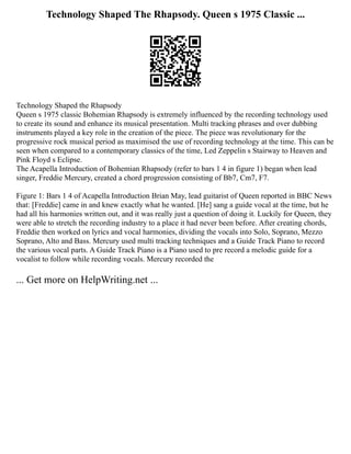 Technology Shaped The Rhapsody. Queen s 1975 Classic ...
Technology Shaped the Rhapsody
Queen s 1975 classic Bohemian Rhapsody is extremely influenced by the recording technology used
to create its sound and enhance its musical presentation. Multi tracking phrases and over dubbing
instruments played a key role in the creation of the piece. The piece was revolutionary for the
progressive rock musical period as maximised the use of recording technology at the time. This can be
seen when compared to a contemporary classics of the time, Led Zeppelin s Stairway to Heaven and
Pink Floyd s Eclipse.
The Acapella Introduction of Bohemian Rhapsody (refer to bars 1 4 in figure 1) began when lead
singer, Freddie Mercury, created a chord progression consisting of Bb7, Cm7, F7.
Figure 1: Bars 1 4 of Acapella Introduction Brian May, lead guitarist of Queen reported in BBC News
that: [Freddie] came in and knew exactly what he wanted. [He] sang a guide vocal at the time, but he
had all his harmonies written out, and it was really just a question of doing it. Luckily for Queen, they
were able to stretch the recording industry to a place it had never been before. After creating chords,
Freddie then worked on lyrics and vocal harmonies, dividing the vocals into Solo, Soprano, Mezzo
Soprano, Alto and Bass. Mercury used multi tracking techniques and a Guide Track Piano to record
the various vocal parts. A Guide Track Piano is a Piano used to pre record a melodic guide for a
vocalist to follow while recording vocals. Mercury recorded the
... Get more on HelpWriting.net ...
 
