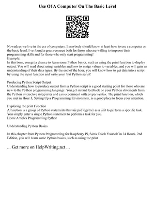 Use Of A Computer On The Basic Level
Nowadays we live in the era of computers. Everybody should know at least how to use a computer on
the basic level. I ve found a great resource both for those who are willing to improve their
programming skills and for those who only start programming!
Example:
In this hour, you get a chance to learn some Python basics, such as using the print function to display
output. You will read about using variables and how to assign values to variables, and you will gain an
understanding of their data types. By the end of the hour, you will know how to get data into a script
by using the input function and write your first Python script!
Producing Python Script Output
Understanding how to produce output from a Python script is a good starting point for those who are
new to the Python programming language. You get instant feedback on your Python statements from
the Python interactive interpreter and can experiment with proper syntax. The print function, which
you met in Hour 3, Setting Up a Programming Environment, is a good place to focus your attention.
Exploring the print Function
A function is a group of Python statements that are put together as a unit to perform a specific task.
You simply enter a single Python statement to perform a task for you.
Home Articles Programming Python
Understanding Python Basics
In this chapter from Python Programming for Raspberry Pi, Sams Teach Yourself in 24 Hours, 2nd
Edition, you will learn some Python basics, such as using the print
... Get more on HelpWriting.net ...
 