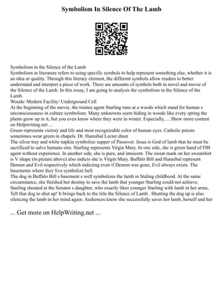 Symbolism In Silence Of The Lamb
Symbolism in the Silence of the Lamb
Symbolism in literature refers to using specific symbols to help represent something else, whether it is
an idea or quality. Through this literary element, the different symbols allow readers to better
understand and interpret a piece of work. There are amounts of symbols both in novel and movie of
the Silence of the Lamb. In this essay, I am going to analysis the symbolism in the Silence of the
Lamb.
Woods/ Modern Facility/ Underground Cell
At the beginning of the movie, the trainee agent Starling runs at a woods which stand for human s
unconsciousness in culture symbolism. Many unknowns seem hiding in woods like every spring the
plants grow up in it, but you even know where they were in winter. Especially, ... Show more content
on Helpwriting.net ...
Green represents victory and life and most recognizable color of human eyes. Catholic priests
sometimes wear green in chapels. Dr. Hannibal Lecter diner
The silver tray and white napkin symbolize supper of Passover. Jesus is God of lamb that he must be
sacrificed to salve humans sins. Starling represents Virgin Mary. In one side, she is green hand of FBI
agent without experience. In another side, she is pure, and innocent. The sweat mark on her sweatshirt
is V shape (in picture above) also indicts she is Virgin Mary. Buffalo Bill and Hannibal represent
Demon and Evil respectively which indicting even if Demon was gone, Evil always exists. The
basements where they live symbolize hell.
The dog in Buffalo Bill s basement s well symbolizes the lamb in Staling childhood. At the same
circumstance, she finished her destiny to save the lamb that younger Starling could not achieve.
Starling shouted at the Senator s daughter, who exactly likes younger Starling with lamb in her arms,
Tell that dog to shut up! It brings back to the title the Silence of Lamb . Shutting the dog up is also
silencing the lamb in her mind again. Audiences know she successfully saves her lamb, herself and her
... Get more on HelpWriting.net ...
 