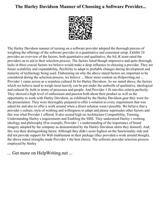 The Harley Davidson Manner of Choosing a Software Provider...
The Harley Davidson manner of zeroing on a software provider adopted the thorough process of
weighing the offerings of the software provider in a quantitative and consistent setup. Exhibit 10
provides an overview of the factors, both quantitative and qualitative, the SiL K team rated the
providers on to aid in their selection process. The factors listed though impressive and quite thorough,
lacks in three crucial factors we believe would make a deep influence in choosing a provider. They are
future scalability and expandability, flexibility to adapt to probable changes during development and
maturity of technology being used. Elaborating on why the above stated factors are important to be
considered during the selection process, we believe ... Show more content on Helpwriting.net ...
Provider 1 came across as a seamless cultural fit for Harley Davidson. As we stated above, the factors
which we believe need to weigh most heavily can be put under the umbrella of qualitative, ideological
and cultural fit, both in terms of processes and people. And Provider 1 fit into this criteria perfectly.
They showed a high level of enthusiasm and passion both about their product as well as the
opportunity to work with Harley Davidson, as exhibited by the Harley Davidson gear they wore for
the presentation. They were thoroughly prepared to offer a solution to every requirement that was
asked for and also to offer a work around when a direct solution wasn t possible. We believe that a
provider s culture, style of working and willingness to adapt and please supersedes other factors and
this was what Provider 1 offered. It also scored high on Architecture Compatibility, Training,
Understanding Harley s requirements and Enabling the SMS. They understood Harley s working
ideology and philosophy (For example, Provider 1 s understanding of the importance of brand
imagery adopted by the company as demonstrated by the Harley Davidson shirts they donned). And,
this was their distinguishing factor. Although they didn t score highest on the functionality side and
did not provide support for Web enablement in their package (they provided a work around though),
the above stated strengths made Provider 1 the best choice. The software provider selection process
employed by Harley
... Get more on HelpWriting.net ...
 