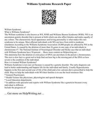 Williams Syndrome Research Paper
William Syndrome
What is Williams Syndrome?
The William syndrome is also known as WS, WMS and Williams Beuren Syndrome (WBS). WS is an
uncommon genetic disorder that is present at birth which can also affect females and males equally of
any culture. The characteristic facial appearance and loving personality is what makes this rare
syndrome to be unique. Most affected individuals with WS can have from mild to moderate
retardation.According to the Williams Syndrome Association 20,000 people are affected by WS in the
United States. Is caused by the deletion of more than 26 genes in one copy of an individuals in
chromosome #7. The National Institute of Neurological Disorder and Stroke says that an individual
with Williams Syndrome have 50 percent ... Show more content on Helpwriting.net ...
This determine how the deletion or extra piece of DNA can anywhere in the person s chromosomes.
This test is slow but is a great tool to help find out how big is the missing part of the DNA or how
severe is the condition of the individual.
How is it treated William Syndrome?
Williams Syndrome is not cure yet because is caused by a genetic disorder. The early diagnosis can
lead to better understanding and happier life for the individual and family. Usually Hypocalcemia
happens in the first and second year of life of the child and a low calcium diet is prescribed to help the
child. Ways to help the individuals with WS their families is to use the local resources like:
* General Practitioners
* Health Visitors like physicians, physiologists and speech therapist.
* Local Education departments
* In addition with specialist and experts with William Syndrome like a geneticist because every
individual is different.
Include the prognosis of
... Get more on HelpWriting.net ...
 