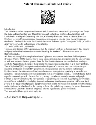Natural Resource Conflicts And Conflict
Introduction
This chapter examines the relevant literature both domestic and abroad and key concepts that frame
the study and justifies their use. These Prior research on land use conflicts, Land conflicts and
Livelihoods, Mining and Customary land Use, Customary Land use Tenure in Liberia, Land Use
Conflicts between Communities and Concessions companies in Liberia, Sime Darby Concession
conflict in Liberia will focus on the domestic literature, followed by the Concept of Conflict, Conflicts
Analysis Tools/Model and summary of the chapter.
2.2 Land Conflict and Livelihoods
Thomson and Kanaan (2003), propounded that the origin of Conflicts in human society date back to
antiquity and studies into conflicts are manifested by the works of ... Show more content on
Helpwriting.net ...
All these are entangled in complex bundles of rights and interests and have been fields of power
struggles (Marfo, 2003). Skewed power share among communities, Companies and the land services,
as well as some other interest groups, show the distribution of control over the land use leading to
conflicts. Access to and the use of these natural resources plays an important role in many conflicts.
Touch Siphat in (2009) attempts to understand the impact of economic land concessions for agro
industrial production promoted by government. This promotion heavily impacts on the locals
livelihoods and obstructs decentralized natural resources management, especially in natural forest
resources. They also examined locals response to such a development scheme. The study found that in
regard to economic growth , the state has very strong control over natural resources and people.
Further, as a post war nation, the state commits to developing its economy by gathering involvement
from different stakeholders, including international donors, development agencies, NGOs, and local
people in the development process. Yet privatization of natural resources such as land, forestry, mining
and so forth can be also found in the country in favor of a globalizing economy. In terms of economic
liberalization, Cambodia has been integrated into the regional and global economies.
This approach offers a good opportunity to
... Get more on HelpWriting.net ...
 