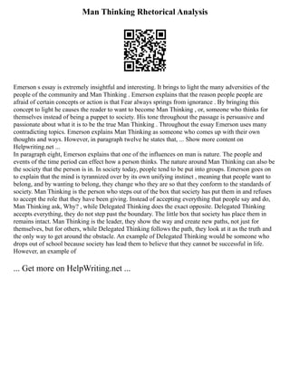 Man Thinking Rhetorical Analysis
Emerson s essay is extremely insightful and interesting. It brings to light the many adversities of the
people of the community and Man Thinking . Emerson explains that the reason people people are
afraid of certain concepts or action is that Fear always springs from ignorance . By bringing this
concept to light he causes the reader to want to become Man Thinking , or, someone who thinks for
themselves instead of being a puppet to society. His tone throughout the passage is persuasive and
passionate about what it is to be the true Man Thinking . Throughout the essay Emerson uses many
contradicting topics. Emerson explains Man Thinking as someone who comes up with their own
thoughts and ways. However, in paragraph twelve he states that, ... Show more content on
Helpwriting.net ...
In paragraph eight, Emerson explains that one of the influences on man is nature. The people and
events of the time period can effect how a person thinks. The nature around Man Thinking can also be
the society that the person is in. In society today, people tend to be put into groups. Emerson goes on
to explain that the mind is tyrannized over by its own unifying instinct , meaning that people want to
belong, and by wanting to belong, they change who they are so that they conform to the standards of
society. Man Thinking is the person who steps out of the box that society has put them in and refuses
to accept the role that they have been giving. Instead of accepting everything that people say and do,
Man Thinking ask, Why? , while Delegated Thinking does the exact opposite. Delegated Thinking
accepts everything, they do not step past the boundary. The little box that society has place them in
remains intact. Man Thinking is the leader, they show the way and create new paths, not just for
themselves, but for others, while Delegated Thinking follows the path, they look at it as the truth and
the only way to get around the obstacle. An example of Delegated Thinking would be someone who
drops out of school because society has lead them to believe that they cannot be successful in life.
However, an example of
... Get more on HelpWriting.net ...
 
