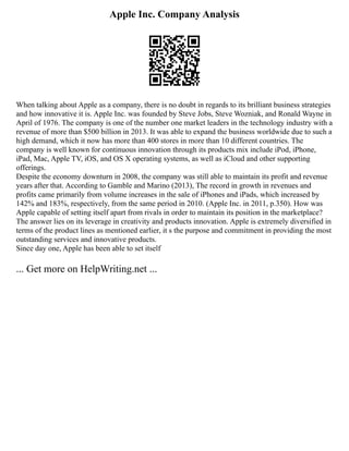 Apple Inc. Company Analysis
When talking about Apple as a company, there is no doubt in regards to its brilliant business strategies
and how innovative it is. Apple Inc. was founded by Steve Jobs, Steve Wozniak, and Ronald Wayne in
April of 1976. The company is one of the number one market leaders in the technology industry with a
revenue of more than $500 billion in 2013. It was able to expand the business worldwide due to such a
high demand, which it now has more than 400 stores in more than 10 different countries. The
company is well known for continuous innovation through its products mix include iPod, iPhone,
iPad, Mac, Apple TV, iOS, and OS X operating systems, as well as iCloud and other supporting
offerings.
Despite the economy downturn in 2008, the company was still able to maintain its profit and revenue
years after that. According to Gamble and Marino (2013), The record in growth in revenues and
profits came primarily from volume increases in the sale of iPhones and iPads, which increased by
142% and 183%, respectively, from the same period in 2010. (Apple Inc. in 2011, p.350). How was
Apple capable of setting itself apart from rivals in order to maintain its position in the marketplace?
The answer lies on its leverage in creativity and products innovation. Apple is extremely diversified in
terms of the product lines as mentioned earlier, it s the purpose and commitment in providing the most
outstanding services and innovative products.
Since day one, Apple has been able to set itself
... Get more on HelpWriting.net ...
 