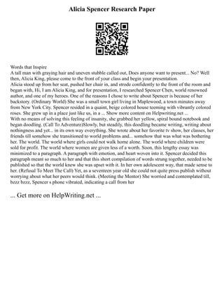 Alicia Spencer Research Paper
Words that Inspire
A tall man with graying hair and uneven stubble called out, Does anyone want to present... No? Well
then, Alicia King, please come to the front of your class and begin your presentation.
Alicia stood up from her seat, pushed her chair in, and strode confidently to the front of the room and
began with, Hi, I am Alicia King, and for presentation, I researched Spencer Chen, world renowned
author, and one of my heroes. One of the reasons I chose to write about Spencer is because of her
backstory. (Ordinary World) She was a small town girl living in Maplewood, a town minutes away
from New York City. Spencer resided in a quaint, beige colored house teeming with vibrantly colored
roses. She grew up in a place just like us, in a ... Show more content on Helpwriting.net ...
With no means of solving this feeling of insanity, she grabbed her yellow, spiral bound notebook and
began doodling. (Call To Adventure)Slowly, but steadily, this doodling became writing, writing about
nothingness and yet... in its own way everything. She wrote about her favorite tv show, her classes, her
friends till somehow she transitioned to world problems and... somehow that was what was bothering
her. The world. The world where girls could not walk home alone. The world where children were
sold for profit. The world where women are given less of a worth. Soon, this lengthy essay was
minimized to a paragraph. A paragraph with emotion, and heart woven into it. Spencer decided this
paragraph meant so much to her and that this short compilation of words strung together, needed to be
published so that the world knew she was upset with it. In her own adolescent way, that made sense to
her. (Refusal To Meet The Call) Yet, as a seventeen year old she could not quite press publish without
worrying about what her peers would think. (Meeting the Mentor) She worried and contemplated till,
bzzz bzzz, Spencer s phone vibrated, indicating a call from her
... Get more on HelpWriting.net ...
 
