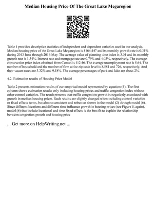 Median Housing Price Of The Great Lake Megaregion
Table 1 provides descriptive statistics of independent and dependent variables used in our analysis.
Median housing price of the Great Lake Megaregion is $164,447 and its monthly growth rate is 0.31%
during 2013 June through 2016 May. The average value of planning time index is 3.01 and its monthly
growth rate is 1.34%. Interest rate and mortgage rate are 0.79% and 4.03%, respectively. The average
construction price index obtained from Census is 112.46. The average unemployment rate is 5.64. The
number of household and the number of firm at the zip code level is 8,581 and 726, respectively. And
their vacant rates are 3.32% and 9.58%. The average percentages of park and lake are about 2%.
4.2. Estimation results of Housing Price Model
Table 2 presents estimation results of our empirical model represented by equation (5). The first
column shows estimation results only including housing prices and traffic congestion index without
other control variables. The result presents that traffic congestion growth is negatively associated with
growth in median housing prices. Such results are slightly changed when including control variables
or fixed effects terms, but almost consistent and robust as shown in the model (2) through model (6).
Since different locations and different time influence growth in housing prices (see Figure 5, again),
model (6) that include locational and time fixed effects is the best fit to explain the relationship
between congestion growth and housing price
... Get more on HelpWriting.net ...
 