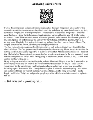 Analyzing Laura s Poem
I wrote this sonnet as an assignment for my English class this year. The prompt asked us to write a
sonnet for something or someone we loved and cared for, so I chose my older sister Laura as my love
for her is a complex and evolving matter that I felt needed to be expressed into poetry. The sonnet
describes her as I know her to be: caring, loved, genuine, warm, yet humble as well. It follows the
format of a classic Shakespearean sonnet, with three quatrains and a couplet. The first two quatrains of
my sonnet praise her and introduce my jealousy for her radiance. In the third quatrain, there is a
turning point. I begin by developing the idea of my jealousy, but then I have a change of heart. The
couplet concludes the sonnet, describing my changed perspective.
The first two quatrains express my love for my sister, as well as the jealousy I have housed for her
since childhood. The first quatrain explains how ever since I was young, I have always known that she
is truly and freely loving and supportive of everyone around her. At times in my childhood, I believed
that I lacked all of these traits and saw myself as her negative counterpart. In the next quatrain, I point
out that though she has always had a strong group of friends and people devoted to her, ... Show more
content on Helpwriting.net ...
Being loving and warm is not something to be jealous of but something to strive for. It was useless to
mimic her activities and her hobbies if I continued to hold resentment for her, as I know that she
would never do the same for me. Her love is not exclusive and spreads to everyone around her,
including myself. Because of this, I changed my metaphor from earlier, now comparing Laura to the
sun and myself to ice, her warmth melting away my coldness. Just by being around her, I can be
happier and kinder. Truly kind and genuine people spread their kindness and do not need to replicate
that of
... Get more on HelpWriting.net ...
 