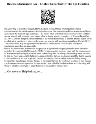 Defense Mechanisms Are The Most Important Of The Ego Function
(1) According to Berzoff, Flanagan, Hertz, Basham, Heller, Mattei, Shilket (2011) defense
mechanisms are the most important of the ego functions. One threat are problems among the different
agencies of the mind (id, ego, superego). This occurs when individual s unconscious wishes and fears
are not attuned with behavior expectations of their family member, caregivers or friends (Berzoff et
al., 2011). Another danger is the disturbance of the mental balance due to trauma. Trauma occurs when
psychological steadiness is intervened when trying to cope with startling events (Berzoff et al., 2011).
These encounters may have prompted for Susana to communicate various forms of defense
mechanism, according the case study.
One of the mechanisms Susana uses is regression. Regression is adopting behavior from an earlier
period of development (Robbins et al., 2012). For example, this becomes clear with the obvious signs
of Susana becoming clingier with her mom Jackie along with the hitting of scratching when she tries
to stop her from unacceptable behaviors. A reason for this defense mechanism could be due to Jacquie
s relationship with her new boyfriend. Susana use to spend time with her mom and falling asleep
however this has changed because Jacquie is no longer there on the weekends as she goes out. Susana
s actions correlate with regression because she is 5 year old child but her outburst are coinciding with
those of a toddler. This type of anger behavior is maladaptive because they
... Get more on HelpWriting.net ...
 