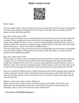 Roller Coasters Essay
Roller Coaster
For many people, there is only one reason to go to an amusement park: the roller coaster. Some people
call it the scream machine, with good reason. The history of this ride reflects a constant search for
greater and more death defying thrills.
How does a roller coaster work?
What you may not realize as you re cruising down the track at 60 miles an hour is that the coaster has
no engine. The car is pulled to the top of the first hill at the beginning of the ride, but after that the
coaster must complete the ride on its own. You aren t being propelled around the track by a motor or
pulled by a hitch. The conversion of potential energy to kinetic energy is what drives the roller coaster,
and all of the kinetic ... Show more content on Helpwriting.net ...
For many people, there is only one reason to go to an amusement park: the roller coaster. Some people
call it the scream machine, with good reason. The history of this ride reflects a constant search for
greater and more death defying thrills.
How does a roller coaster work?
What you may not realize as you re cruising down the track at 60 miles an hour is that the coaster has
no engine. The car is pulled to the top of the first hill at the beginning of the ride, but after that the
coaster must complete the ride on its own. You aren t being propelled around the track by a motor or
pulled by a hitch. The conversion of potential energy to kinetic energy is what drives the roller coaster,
and all of the kinetic energy you need for the ride is present once the coaster descends the first hill..
Once you re underway, different types of wheels help keep the ride smooth. Running wheels guide the
coaster on the track. Friction wheels control lateral motion (movement to either side of the track). A
final set of wheels keeps the coaster on the track even if it s inverted. Compressed air brakes stop the
car as the ride ends.
Wooden or steel coaster: Does it make a difference?
Roller coasters can be wooden or steel, and can be looping or nonlooping. You ll notice a big
difference in the ride depending on the type of material used. In general, wooden coasters are
nonlooping. They re also not as tall and not as fast, and they don t
... Get more on HelpWriting.net ...
 