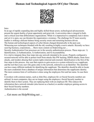 Human And Technological Aspects Of Cyber Threats
Intro
In an age of rapidly expanding data and highly skilled threat actors, technological advancements
present the urgent duality of great opportunity and great risk. A universities data is integral to both,
and a critical asset that differentiates organizations. While it is impractical to completely lock it down
and yet it is open, use can threaten the organization s existence. The challenge for IT team security
leaders is striking a delicate balance being security aware and remaining business driven.
The human and technological aspects of cyber threats changed dramatically in the past year.
Witnessing new techniques blended with the old, resulting in highly evasive attacks. Recently we have
seen big business, corporations, ... Show more content on Helpwriting.net ...
Security Authentication Four processes are in the security authentication process. These steps are: 1)
Identification, 2) Authentication, 3) Authorization, and 4) Accountability.
It is vital to integrate these four steps into any network intended to be secure. Properly configured a
secured network will be able to protect itself from attacks like PW hacking, DDOS attacks, brute force
attacks, and insiders abusing their system rights (internal and external). Identification is the first of the
four steps in this process. Any user that expects to gain access to a system referred to as a supplicant,
and the tool that every user who gains entry to the network, referred to as an Identifier. The identifier
can have many different methods for identifying the supplicant. The identifier should be able to locate
the users credentials from a database of unique information that determines the supplicants identity.
The most common form of verification is done using the employees first and last name. In case there
are
Coworkers with common names, such as John Doe, employee Id s or Social Security numbers are
utilized. In most companies, they are no longer using the employee s Social Security number to
identify them in their system. They are replacing them with an employee ID. This reduces the
information that a network intruder (also known as a hacker) or another employee gaining access to
their Social Security numbers.
Authentication is the second
... Get more on HelpWriting.net ...
 
