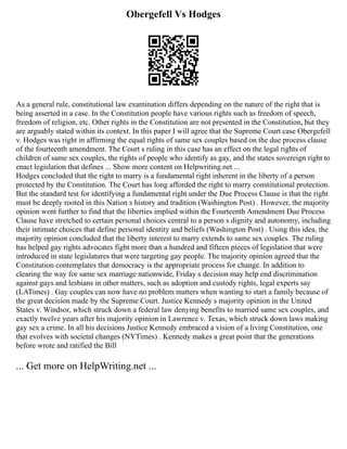 Obergefell Vs Hodges
As a general rule, constitutional law examination differs depending on the nature of the right that is
being asserted in a case. In the Constitution people have various rights such as freedom of speech,
freedom of religion, etc. Other rights in the Constitution are not presented in the Constitution, but they
are arguably stated within its context. In this paper I will agree that the Supreme Court case Obergefell
v. Hodges was right in affirming the equal rights of same sex couples based on the due process clause
of the fourteenth amendment. The Court s ruling in this case has an effect on the legal rights of
children of same sex couples, the rights of people who identify as gay, and the states sovereign right to
enact legislation that defines ... Show more content on Helpwriting.net ...
Hodges concluded that the right to marry is a fundamental right inherent in the liberty of a person
protected by the Constitution. The Court has long afforded the right to marry constitutional protection.
But the standard test for identifying a fundamental right under the Due Process Clause is that the right
must be deeply rooted in this Nation s history and tradition (Washington Post) . However, the majority
opinion went further to find that the liberties implied within the Fourteenth Amendment Due Process
Clause have stretched to certain personal choices central to a person s dignity and autonomy, including
their intimate choices that define personal identity and beliefs (Washington Post) . Using this idea, the
majority opinion concluded that the liberty interest to marry extends to same sex couples. The ruling
has helped gay rights advocates fight more than a hundred and fifteen pieces of legislation that were
introduced in state legislatures that were targeting gay people. The majority opinion agreed that the
Constitution contemplates that democracy is the appropriate process for change. In addition to
clearing the way for same sex marriage nationwide, Friday s decision may help end discrimination
against gays and lesbians in other matters, such as adoption and custody rights, legal experts say
(LATimes) . Gay couples can now have no problem matters when wanting to start a family because of
the great decision made by the Supreme Court. Justice Kennedy s majority opinion in the United
States v. Windsor, which struck down a federal law denying benefits to married same sex couples, and
exactly twelve years after his majority opinion in Lawrence v. Texas, which struck down laws making
gay sex a crime. In all his decisions Justice Kennedy embraced a vision of a living Constitution, one
that evolves with societal changes (NYTimes) . Kennedy makes a great point that the generations
before wrote and ratified the Bill
... Get more on HelpWriting.net ...
 