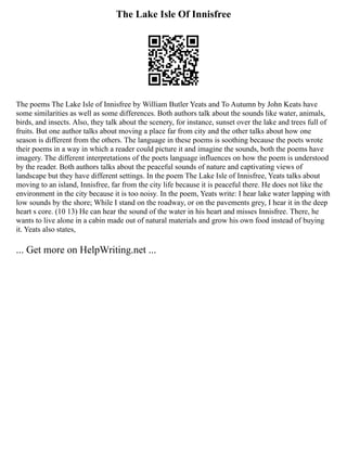 The Lake Isle Of Innisfree
The poems The Lake Isle of Innisfree by William Butler Yeats and To Autumn by John Keats have
some similarities as well as some differences. Both authors talk about the sounds like water, animals,
birds, and insects. Also, they talk about the scenery, for instance, sunset over the lake and trees full of
fruits. But one author talks about moving a place far from city and the other talks about how one
season is different from the others. The language in these poems is soothing because the poets wrote
their poems in a way in which a reader could picture it and imagine the sounds, both the poems have
imagery. The different interpretations of the poets language influences on how the poem is understood
by the reader. Both authors talks about the peaceful sounds of nature and captivating views of
landscape but they have different settings. In the poem The Lake Isle of Innisfree, Yeats talks about
moving to an island, Innisfree, far from the city life because it is peaceful there. He does not like the
environment in the city because it is too noisy. In the poem, Yeats write: I hear lake water lapping with
low sounds by the shore; While I stand on the roadway, or on the pavements grey, I hear it in the deep
heart s core. (10 13) He can hear the sound of the water in his heart and misses Innisfree. There, he
wants to live alone in a cabin made out of natural materials and grow his own food instead of buying
it. Yeats also states,
... Get more on HelpWriting.net ...
 